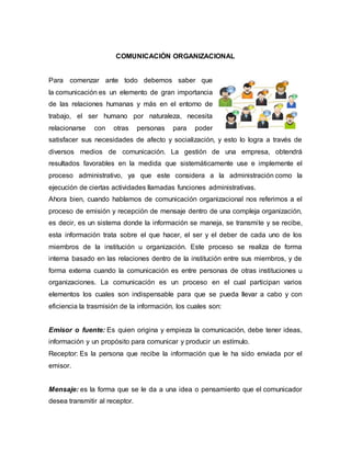 COMUNICACIÓN ORGANIZACIONAL
Para comenzar ante todo debemos saber que
la comunicación es un elemento de gran importancia
de las relaciones humanas y más en el entorno de
trabajo, el ser humano por naturaleza, necesita
relacionarse con otras personas para poder
satisfacer sus necesidades de afecto y socialización, y esto lo logra a través de
diversos medios de comunicación. La gestión de una empresa, obtendrá
resultados favorables en la medida que sistemáticamente use e implemente el
proceso administrativo, ya que este considera a la administración como la
ejecución de ciertas actividades llamadas funciones administrativas.
Ahora bien, cuando hablamos de comunicación organizacional nos referimos a el
proceso de emisión y recepción de mensaje dentro de una compleja organización,
es decir, es un sistema donde la información se maneja, se transmite y se recibe,
esta información trata sobre el que hacer, el ser y el deber de cada uno de los
miembros de la institución u organización. Este proceso se realiza de forma
interna basado en las relaciones dentro de la institución entre sus miembros, y de
forma externa cuando la comunicación es entre personas de otras instituciones u
organizaciones. La comunicación es un proceso en el cual participan varios
elementos los cuales son indispensable para que se pueda llevar a cabo y con
eficiencia la trasmisión de la información, los cuales son:
Emisor o fuente: Es quien origina y empieza la comunicación, debe tener ideas,
información y un propósito para comunicar y producir un estímulo.
Receptor: Es la persona que recibe la información que le ha sido enviada por el
emisor.
Mensaje: es la forma que se le da a una idea o pensamiento que el comunicador
desea transmitir al receptor.
 