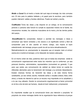 Medio o Canal: Es el medio a través del cual viaja el mensaje, los más comunes
son: El aire para la palabra hablada y el papel para la escritura, pero también
pueden intervenir cables y hondas eléctricas. Puede ser verbal y escrito.
Codificador: Toma las ideas y las dispone en un código, en la comunicación
persona a persona esta función la cumple la capacidad motora de la fuente, los
mecanismos vocales, los sistemas musculares de la mano y de las demás partes
del cuerpo.
Decodificador: Es comprender, traducir o asimilar los mensajes o ideas a
comunicar que fueron enviados y los asocia a un significado común y fácil de
comprender para el otro usando el mismo código, acá impera el buen
entendimiento del mensaje porque a partir de ahí se da la retroalimentación.
Retroalimentación: es precisamente la respuesta que el receptor dará al emisor
acerca de si recibió el mensaje y si lo interpretó de manera adecuada.
En el mismo orden de idea, podemos decir que en todas las empresas existe la
comunicación organizacional entre todos los miembro que la conforman, ya sea
personal directivo, administrativo, representativo (comunidad en general). Y que
para que exista una comunicación de calidad se deben tomar en cuenta los
diferentes elementos para la transmisión del mensaje y su correcta interpretación.
Existen diversas formas de transmitir las ideas y de esta misma forma
canalizarlos, ya sea verbal, escrita, mediante señas o visuales (videos, fotos, entre
otros), a través de internet la cual es un recurso muy importante en la actualidad y
a la vez muy utilizado. Siendo la comunicación organizacional un factor primordial
en el día a día de todo ser humano, desde el nivel institucional y empresarial.
Es importante resaltar que la comunicación tiene una intención o propósito “el
propósito de enviar mensajes dentro de la organización hace referencia al porque
 