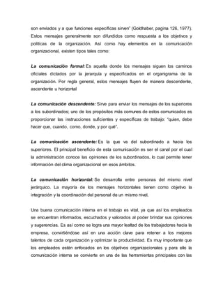 son enviados y a que funciones específicas sirven” (Goldhaber, pagina 126, 1977).
Estos mensajes generalmente son difundidos como respuesta a los objetivos y
políticas de la organización. Así como hay elementos en la comunicación
organizacional, existen tipos tales como:
La comunicación formal: Es aquella donde los mensajes siguen los caminos
oficiales dictados por la jerarquía y especificados en el organigrama de la
organización. Por regla general, estos mensajes fluyen de manera descendente,
ascendente u horizontal
La comunicación descendente: Sirve para enviar los mensajes de los superiores
a los subordinados; uno de los propósitos más comunes de estos comunicados es
proporcionar las instrucciones suficientes y específicas de trabajo: “quien, debe
hacer que, cuando, como, donde, y por qué”.
La comunicación ascendente: Es la que va del subordinado a hacia los
superiores. El principal beneficio de esta comunicación es ser el canal por el cual
la administración conoce las opiniones de los subordinados, lo cual permite tener
información del clima organizacional en esos ámbitos.
La comunicación horizontal: Se desarrolla entre personas del mismo nivel
jerárquico. La mayoría de los mensajes horizontales tienen como objetivo la
integración y la coordinación del personal de un mismo nivel.
Una buena comunicación interna en el trabajo es vital, ya que así los empleados
se encuentran informados, escuchados y valorados al poder brindar sus opiniones
y sugerencias. Es así como se logra una mayor lealtad de los trabajadores hacia la
empresa, convirtiéndose así en una acción clave para retener a los mejores
talentos de cada organización y optimizar la productividad. Es muy importante que
los empleados estén enfocados en los objetivos organizacionales y para ello la
comunicación interna se convierte en una de las herramientas principales con las
 