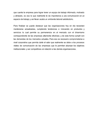 que cuenta la empresa para lograr tener un equipo de trabajo informado, motivado
y alineado, es eso lo que realmente le da importancia a una comunicación en un
espacio de trabajo y así llevar acabo un ambiente laboral satisfactorio.
Para finalizar se puede destacar que las organizaciones hoy en día necesitan
mantenerse actualizadas, cumpliendo tendencias e innovando en productos y
servicios lo cual permite su permanencia en el mercado con el dinamismo
correspondiente de las empresas altamente efectivas; y de esta forma cumplir con
las demandas de los mercados actuales. Para eso es necesario comprometerse a
nivel corporativo que permita darle el valor que realmente se debe a los procesos
vitales de comunicación de las empresas que le permiten alcanzar los objetivos
institucionales y ser competitivos en relación a las demás organizaciones.
 