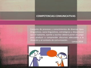 Conjunto de procesos y conocimientos de diversos tipos
(linguisticos, socio-linguisticos, estratégicos y discursivos)
que el hablante, oyente y escritor deberá poner en juego
para producir o comprender discursos adecuados a la
situación y al contexto de comunicación.
COMPETENCIAS COMUNICATIVAS
Lomas 2014
 