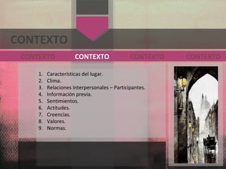 CONTEXTO
1. Características del lugar.
2. Clima.
3. Relaciones interpersonales – Participantes.
4. Información previa.
5. Sentimientos.
6. Actitudes.
7. Creencias.
8. Valores.
9. Normas.
CONTEXTO
CONTEXTO CONTEXTOCONTEXTO
 