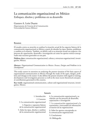 Anàlisi 34, 2006 287-304
La comunicación organizacional en México
Enfoques, diseños y problemas en su desarrollo
Gustavo A. León Duarte
Departamento de Ciencias de la Comunicación
Universidad de Sonora (México)
Resumen
El estudio centra su atención en analizar la situación actual de los espacios básicos de la
comunicación organizacional en México a partir de abordar los tipos, diseños, problemas
y cambios en la materia. También, en definir cuál es su situación actual con respecto a los
procesos de capacitación, desarrollo e investigación así como los aportes teórico-concep-
tuales más recientes generados en este país.
Palabras clave: comunicación organizacional, cultura y estructura organizacional, investi-
gación, México.
Abstract. Organizational Communication in Mexico. Focuses, Designs and Problems in its
Development
This study centers its attention on analyzing the present situation of the basic spaces of
organizational communication in Mexico through the study of the types, designs, prob-
lems and changes in the matter. It also defines the present situation with regard to training,
development and investigation processes as well as the most recent theoretical-conceptu-
al contributions generated in this country.
Key words: organizational communication, culture and organizational structure, investi-
gation, Mexico.
Sumario
1. Introducción
2. Contexto
3. La comunicación organizacional
4. Espacios y supuestos básicos
de la comunicación organizacional
5. Sobre los tipos, diseños y cambios
de la comunicación organizacional
6. La comunicación organizacional y su
relación con los procesos de desarrollo,
capacitación e investigación
7. La comunicación organizacional y la
transmisión e intercambio de información
al interior de las organizaciones
8. Sobre los aportes conceptuales en
la comunicación organizacional
9. Conclusiones
10. Bibliografía
 