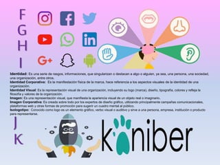 G
H
I
J
K
F
Identidad: Es una serie de rasgos, informaciones, que singularizan o destacan a algo o alguien, ya sea, una persona, una sociedad,
una organización, entre otros.
Identidad Corporativa: Es la manifestación física de la marca, hace referencia a los aspectos visuales de la identidad de una
organización.
Identidad Visual: Es la representación visual de una organización, incluyendo su logo (marca), diseño, tipografía, colores y refleja la
filosofía y valores de la organización.
Imagen: Es una representación visual, que manifiesta la apariencia visual de un objeto real o imaginario.
Imagen Corporativa: Es creada sobre todo por los expertos de diseño gráfico, utilizando principalmente campañas comunicacionales,
plataformas web y otras formas de promoción para sugerir un cuadro mental al público.
Isologotipo: Conocido como logo es un elemento gráfico, verbo visual o auditivo y sirve a una persona, empresa, institución o producto
para representarse.
 