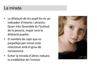 La dilatació de les pupil·les és un indicador d’interès i atractiu. Quan més favorable és l’actitud de la pesona, major serà la dilatació pupilar. El nombre de cops que es parpelleja per minut està relacionat amb el grau de nerviosisme Evitar la mirada d’altres redueix la credibilitat de l’emisor La mirada 