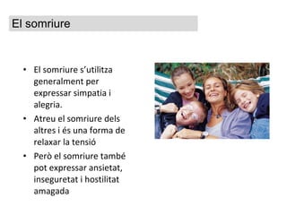 El somriure s’utilitza generalment per expressar simpatia i alegria.  Atreu el somriure dels altres i és una forma de relaxar la tensió Però el somriure també pot expressar ansietat, inseguretat i hostilitat amagada El somriure 