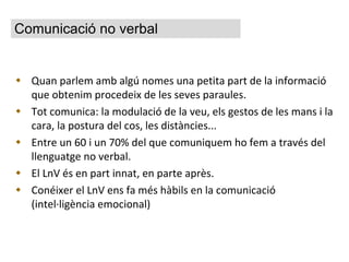 Quan parlem amb algú nomes una petita part de la informació que obtenim procedeix de les seves paraules. Tot comunica: la modulació de la veu, els gestos de les mans i la cara, la postura del cos, les distàncies... Entre un 60 i un 70% del que comuniquem ho fem a través del llenguatge no verbal. El LnV és en part innat, en parte après. Conéixer el LnV ens fa més hàbils en la comunicació (intel·ligència emocional) Comunicació no verbal 