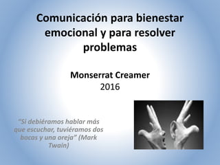Comunicación para bienestar
emocional y para resolver
problemas
Monserrat Creamer
2016
“Si debiéramos hablar más
que escuchar, tuviéramos dos
bocas y una oreja” (Mark
Twain)
 
