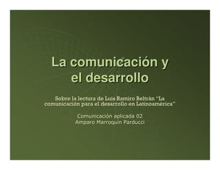 La comunicación y
     el desarrollo
   Sobre la lectura de Luis Ramiro Beltrán “La
comunicación para el desarrollo en Latinoamérica”

            Comunicación aplicada 02
           Amparo Marroquín Parducci
 