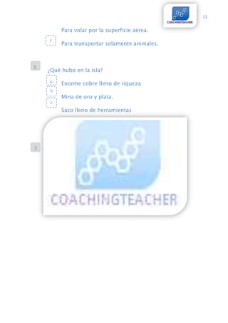 11


          Para volar por la superficie aérea.
     c
          Para transportar solamente animales.



2.
     ¿Qué hubo en la isla?

     a.
          Enorme cobre lleno de riqueza
      b
          Mina de oro y plata.
      c
          Saco lleno de herramientas




3
.
 