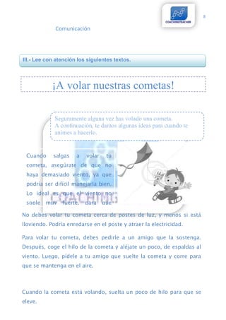 8

             Comunicación




III.- Lee con atención los siguientes textos.




            ¡A volar nuestras cometas!

             Seguramente alguna vez has volado una cometa.
             A continuación, te damos algunas ideas para cuando te
             animes a hacerlo.


 Cuando     salgas    a   volar    tu
 cometa, asegúrate de que no
 haya demasiado viento, ya que
 podría ser difícil manejarla bien.
 Lo ideal es que el viento no
 sople   muy    fuerte,   para    que
  puedas hacer piruetas en el cielo
No debes volar tu cometa cerca de postes de luz, y menos si está
  con tu cometa.
lloviendo. Podría enredarse en el poste y atraer la electricidad.

Para volar tu cometa, debes pedirle a un amigo que la sostenga.
Después, coge el hilo de la cometa y aléjate un poco, de espaldas al
viento. Luego, pídele a tu amigo que suelte la cometa y corre para
que se mantenga en el aire.



Cuando la cometa está volando, suelta un poco de hilo para que se
eleve.

Si deseas, puedes colocarle una cola a tu cometa. La cola ayudará a
 