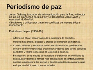 • Johan Galtung, fundador de la investigación para la Paz, y director
de la Red Transcend para la Paz y el Desarrollo, Jake Lynch y
Aannabel McGoldrick.
• Obstáculos y críticas por tratar los conflictos de manera ética y
responsable.
• Periodismo de paz (1960-70 ):
– Alternativa ética y responsable de la cobertura de conflictos.
– método más amplio, ajustado y preciso de enmarcar las historias.
– Cuando editores y reporteros hacen elecciones sobre qué historias
contar y cómo contarlas que crean oportunidades para que la sociedad
considere y valore respuestas no violentas al conflicto
– Finalidad es, en la medida de lo posible, transformar los conflictos de
sus cauces violentos a formas más constructivas al contextualizar las
noticias, empoderar a los sin voz, y buscar experiencias comunes que
en lugar de dividir unan a las sociedades
Periodismo de paz
 