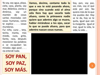 SOY PAN,
SOY PAZ,
SOY MÁS.
Soy, pan, soy paz,
sos más, soy el que
está por acá. No
quiero más de lo que
me puedas dar. Hoy
se te da, hoy se te
quita, igual que con
la margarita. Igual al
mar, igual la vida, la
vida, la vida ...
Yo soy, soy agua, playa,
cielo, casa, planta, soy
mar, Atlántico, viento y
América, soy un
montón de cosas
santas mezcladas con
cosas humanas, como
te explico . . . cosas
mundanas.
Fui niño, cuna , teta,
techo, manta, más
miedo, cuco, grito,
llanto, raza, después
mezclaron las palabras
o se escapaban las
miradas algo pasó . . .
no entendí nada.
Vamos, decime, contame todo lo
que a vos te está pasando ahora,
porque sino cuando está el alma
sóla llora hay que sacarlo todo
afuera, como la primavera nadie
quiere que adentro algo se muera,
hablar mirándose a los ojos, sacar
lo que se puede afuera, para que
adentro nazcan cosas nuevas.
1
 