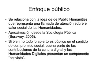 Enfoque público
• Se relaciona con la idea de de Public Humanities,
que representa una llamada de atención sobre el
valor ...