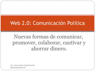 Nuevas formas de comunicar,  promover, colaborar, cautivar y ahorrar dinero. Web 2.0: Comunicación Política Lic. Juan Carlos Luján Zavala  [email_address] 