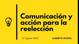 Comunicación y
acción para la
reelección
ALBERTO RIVERA
27 Agosto 2022
 