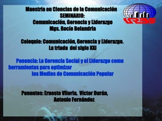 Maestría en Ciencias de la Comunicación   SEMINARIO:   Comunicación, Gerencia y Liderazgo Mgs. Rocío Belandria Coloquio: Comunicación, Gerencia y Liderazgo.  La triada  del siglo XXI Ponencia: La Gerencia Social y el Liderazgo como  herramientas para optimizar  los Medios de Comunicación Popular Ponentes: Ernesto Viloria,  Víctor Durán,    Antonio Fernández 