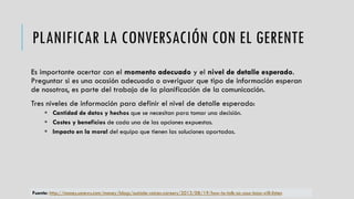 PLANIFICAR LA CONVERSACIÓN CON EL GERENTE
Es importante acertar con el momento adecuado y el nivel de detalle esperado.
Preguntar si es una ocasión adecuada o averiguar que tipo de información esperan
de nosotros, es parte del trabajo de la planificación de la comunicación.
Tres niveles de información para definir el nivel de detalle esperado:
 Cantidad de datos y hechos que se necesitan para tomar una decisión.
 Costes y beneficios de cada una de las opciones expuestas.
 Impacto en la moral del equipo que tienen las soluciones aportadas.
Fuente: http://money.usnews.com/money/blogs/outside-voices-careers/2013/08/19/how-to-talk-so-your-boss-will-listen
 