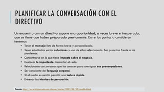 PLANIFICAR LA CONVERSACIÓN CON EL
DIRECTIVO
Un encuentro con un directivo supone una oportunidad, a veces breve e inesperada,
que se tiene que haber preparado previamente. Entre los puntos a considerar
tenemos:
 Tener el mensaje listo de forma breve y personalizada.
 Tener estudiadas varias soluciones y una de ellas seleccionada. Ser proactivo frente a los
problemas.
 Concentrarse en lo que tiene impacto sobre el negocio.
 Destacar lo importante. Descartar el resto.
 Relacionarse con personas que los conocen para averiguar sus preocupaciones.
 Ser consciente del lenguaje corporal.
 Si el medio es escrito permitir una lectura rápida.
 Entrenar las técnicas de persuasión.
Fuente: http://www.bizjournals.com/denver/stories/2003/06/30/smallb4.html
 