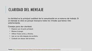 CLARIDAD DEL MENSAJE
La claridad es la principal cualidad de la comunicación en un entorno de trabajo. Si
un mensaje es claro es porque incorpora todas las virtudes que hemos visto
anteriormente.
Consejos para dar claridad:
 Empezar por el punto principal.
 Eliminar la jerga.
 Utilizar frases cortas y directas.
 Leer en voz alta después de escribirlo.
 Cuidado con abusar del corrector.
Fuente: http://whartonmagazine.com/blogs/6-tips-for-clear-and-concise-business-communication/
 