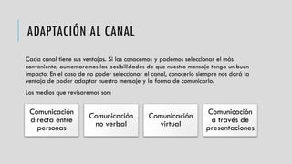 ADAPTACIÓN AL CANAL
Cada canal tiene sus ventajas. Si las conocemos y podemos seleccionar el más
conveniente, aumentaremos las posibilidades de que nuestro mensaje tenga un buen
impacto. En el caso de no poder seleccionar el canal, conocerlo siempre nos dará la
ventaja de poder adaptar nuestro mensaje y la forma de comunicarlo.
Los medios que revisaremos son:
Comunicación
directa entre
personas
Comunicación
no verbal
Comunicación
virtual
Comunicación
a través de
presentaciones
 
