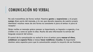 COMUNICACIÓN NO VERBAL
No solo transmitimos de forma verbal. Nuestros gestos y expresiones y el propio
cuerpo dicen parte del mensaje, a la vez que desvela aspectos de nuestra propia
identidad –muchas veces de una forma no consciente ni para el emisor ni para el
receptor-
Quien recibe un mensaje quiere conocer su importancia, su impacto o urgencia, si es
creíble o no y como es quien lo dice. Mucha de esta información la extrae del
lenguaje corporal del emisor.
El control de la comunicación no verbal le sirve al emisor para marcar el ritmo,
establecer un espacio físico e incluso hacer metáforas visuales. Es importante
dominar estos aspectos para que la comunicación cumpla la mayoría de sus funciones.
 