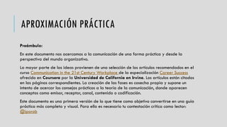 APROXIMACIÓN PRÁCTICA
Preámbulo:
En este documento nos acercamos a la comunicación de una forma práctica y desde la
perspectiva del mundo organizativo.
La mayor parte de las ideas provienen de una selección de los artículos recomendados en el
curso Communication in the 21st Century Workplace de la especialización Career Success
ofrecido en Coursera por la Universidad de California en Irvine. Los artículos están citados
en las páginas correspondientes. La creación de las fases es cosecha propia y supone un
intento de acercar los consejos prácticos a la teoría de la comunicación, donde aparecen
conceptos como emisor, receptor, canal, contenido o codificación.
Este documento es una primera versión de lo que tiene como objetivo convertirse en una guía
práctica más completa y visual. Para ello es necesario tu contestación crítica como lector:
@iporob
 