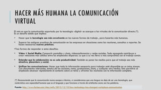 HACER MÁS HUMANA LA COMUNICACIÓN
VIRTUAL
El reto es que la comunicación soportada por la tecnología -digital- se acerque a las virtudes de la comunicación directa (*).
Es un desafío doble que implica:
 Hacer que la tecnología sea más envolvente en las nuevas formas de trabajo , para hacerlas más humanas.
 Superar las antiguos practicas de comunicación en las empresas en situaciones como las reuniones, consultas o reportes. Se
hacen necesarias nuevas prácticas.
Tres formas de responder a estos desafíos:
 Vídeo + Social Media: Compartir pantallas y chats, videoconferencias y redes sociales. Todo agregado contribuye a
crear relaciones más cálidas entre los empleados dispersos. Lo que a su vez lleva a más compromiso con el trabajo común.
 Entender que la colaboración no es solo productividad: También es poner los medios para que el trabajo sea más
atractivo, placentero y social.
 Unificar las comunicaciones: Hacer que toda la información necesaria para trabajar esté disponible en un único stream.
Con documentos relevantes, estatus de las acciones, notas, grabaciones, chats, y cualquier otro medios. Esto permitirá al
empleado alcanzar rápidamente el contexto sobre un tema y afrontar las reuniones con la información completa.
(*) Reconociendo que la comunicación nunca escapa a técnica, si consideramos que una lengua no deja de ser una tecnología, que
materializa una capacidad humana que es el lenguaje y que funciona a través de artefactos como son las palabras.
Fuente: http://www.forbes.com/sites/unify/2013/12/10/how-technology-has-changed-workplace-communication
 
