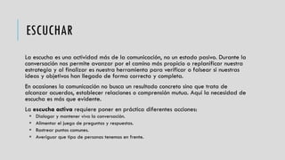 ESCUCHAR
La escucha es una actividad más de la comunicación, no un estado pasivo. Durante la
conversación nos permite avanzar por el camino más propicio o replanificar nuestra
estrategia y al finalizar es nuestra herramienta para verificar o falsear si nuestras
ideas y objetivos han llegado de forma correcta y completa.
En ocasiones la comunicación no busca un resultado concreto sino que trata de
alcanzar acuerdos, establecer relaciones o comprensión mutua. Aquí la necesidad de
escucha es más que evidente.
La escucha activa requiere poner en práctica diferentes acciones:
 Dialogar y mantener viva la conversación.
 Alimentar el juego de preguntas y respuestas.
 Rastrear puntos comunes.
 Averiguar que tipo de personas tenemos en frente.
 