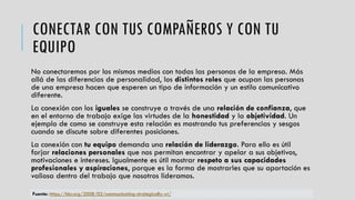 CONECTAR CON TUS COMPAÑEROS Y CON TU
EQUIPO
No conectaremos por los mismos medios con todas las personas de la empresa. Más
allá de las diferencias de personalidad, los distintos roles que ocupan las personas
de una empresa hacen que esperen un tipo de información y un estilo comunicativo
diferente.
La conexión con los iguales se construye a través de una relación de confianza, que
en el entorno de trabajo exige las virtudes de la honestidad y la objetividad. Un
ejemplo de como se construye esta relación es mostrando tus preferencias y sesgos
cuando se discute sobre diferentes posiciones.
La conexión con tu equipo demanda una relación de liderazgo. Para ello es útil
forjar relaciones personales que nos permitan encontrar y apelar a sus objetivos,
motivaciones e intereses. Igualmente es útil mostrar respeto a sus capacidades
profesionales y aspiraciones, porque es la forma de mostrarles que su aportación es
valiosa dentro del trabajo que nosotros lideramos.
Fuente: https://hbr.org/2008/02/communicating-strategically-wi/
 