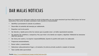 DAR MALAS NOTICIAS
Este es un escenario de estrés para todas las partes involucradas, con una carga emocional que hace difícil pensar de forma
constructiva. Para evitar los daños asociados a esta situación es recomendable:
 Identificar previamente la solución al problema.
 Desarrollar el contenido del mensaje por adelantado.
 Empatizar con la otra parte.
 Ser discreto y rápido para evitar los rumores que se pueden crear y el daño reputacional asociado.
 Ser genuino: Ser auténticos y compasivos. Hay que tratar a los demás con respeto y dignidad. Validando las emociones
dela otra persona.
 Ser claros, dar cuenta y no esquivar responsabilidades. Apuntar la positiva del asunto si es adecuado.
 Prepararse emocionalmente.
 Buscar calma y concentración.
 Seleccionar adecuadamente el lugar y el momento. Un entorno privado ayudará a aceptar el mensaje.
 Tener sentido dela oportunidad.
Fuente: https://www.mindtools.com/pages/article/bad-news.htm
 