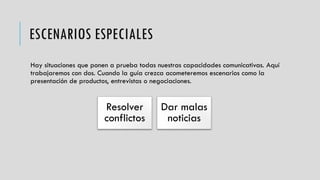 ESCENARIOS ESPECIALES
Hay situaciones que ponen a prueba todas nuestras capacidades comunicativas. Aquí
trabajaremos con dos. Cuando la guía crezca acometeremos escenarios como la
presentación de productos, entrevistas o negociaciones.
Resolver
conflictos
Dar malas
noticias
 
