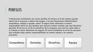 PERFILES
Trabajaremos inicialmente con cuatro perfiles. El primero es el de nuestros iguales
dentro de la empresa o dentro del equipo, a los que llamaremos indistintamente
compañeros, colegas o iguales –peers- El seguro hace referencia a nuestro
responsables sobre los que tenemos que reportar nuestro trabajo, que aquí llamamos
gerentes. El tercero es el de los directivos de la empresa, esos que son super jefes y
su trabajo es tomar decisiones de negocio. El cuarto finalmente es el de las personas
que trabajan bajo nuestra responsabilidad, en nuestro equipo o en nuestros
proyectos.
Compañeros Gerentes Directivos Equipo
 