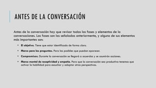 ANTES DE LA CONVERSACIÓN
Antes de la conversación hay que revisar todas las fases y elementos de la
conversaciones. Las fases son las señaladas anteriormente, y alguno de sus elementos
más importantes son:
 El objetivo. Tiene que estar identificado de forma clara.
 Marco para las preguntas. Para las posibles que puedan aparecer.
 Compromisos. Durante la conversación se llegará a acuerdos y se asumirán acciones.
 Marco mental de receptividad y empatía. Para que la conversación sea productiva tenemos que
activar la habilidad para escuchar y adoptar otras perspectivas.
 