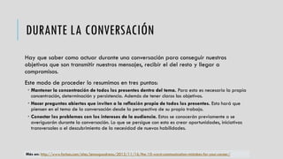 DURANTE LA CONVERSACIÓN
Hay que saber como actuar durante una conversación para conseguir nuestros
objetivos que son transmitir nuestros mensajes, recibir el del resto y llegar a
compromisos.
Este modo de proceder lo resumimos en tres puntos:
 Mantener la concentración de todos los presentes dentro del tema. Para esto es necesario la propia
concentración, determinación y persistencia. Además de tener claros los objetivos.
 Hacer preguntas abiertas que inviten a la reflexión propia de todos los presentes. Esto hará que
piensen en el tema de la conversación desde la perspectiva de su propio trabajo.
 Conectar los problemas con los intereses de la audiencia. Estos se conocerán previamente o se
averiguarán durante la conversación. Lo que se persigue con esto es crear oportunidades, iniciativas
transversales o el descubrimiento de la necesidad de nuevas habilidades.
Más en: http://www.forbes.com/sites/jennagoudreau/2012/11/16/the-10-worst-communication-mistakes-for-your-career/
 