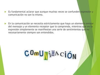  Es fundamental aclarar que aunque muchas veces se confunden expresión y
comunicación no son lo mismo.
 En la comunicación se necesita estrictamente que haya un elemento emisor
del mensaje y un elemento receptor que lo comprenda, mientras que en la
expresión simplemente se manifiestan una serie de sentimientos que no
necesariamente siempre son entendidos.
 