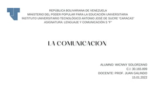 REPÚBLICA BOLIVARIANA DE VENEZUELA
MINISTERIO DEL PODER POPULAR PARA LA EDUCACIÓN UNIVERSITARIA
INSTITUTO UNIVERSITARIO TECNOLÓGICO ANTONIO JOSÉ DE SUCRE “CARACAS”
ASIGNATURA: LENGUAJE Y COMUNICACIÓN S "F"
LA COMUNICACION
ALUMNO: WICNNY SOLORZANO
C.I: 30.165.899
DOCENTE: PROF. JUAN GALINDO
15.01.2022
 
