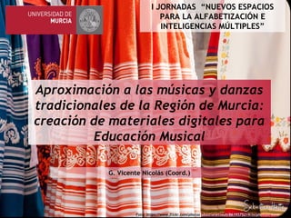 Aproximación a las músicas y danzas
tradicionales de la Región de Murcia:
creación de materiales digitales para
Educación Musical
G. Vicente Nicolás (Coord.)G. Vicente Nicolás (Coord.)
Foto: https://www.flickr.com/photos/sbastienetteuh/8619575219/in/photostream/
I JORNADAS “NUEVOS ESPACIOS
PARA LA ALFABETIZACIÓN E
INTELIGENCIAS MÚLTIPLES”
 
