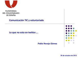 Comunicación TIC y voluntariado



Lo que no esta en twitter....



                            Pablo Navajo Gómez




                                                 30 de octubre de 2012
 
