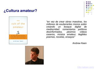 ¿Cultura amateur?

                    “en vez de crear obras maestras, los
                    millones de exuberantes monos están
                    creando un bosque digital de
                    mediocridad: comentarios políticos
                    desinformados,    pésimos    vídeos
                    caseros, música amateur, ilegibles
                    poemas, novelas, ensayos”

                                           Andrew Keen




                                               http://ajkeen.com/
 