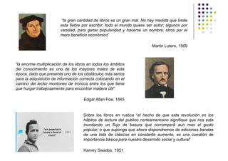 “la gran cantidad de libros es un gran mal. No hay medida que limite
                        esta fiebre por escribir; todo el mundo quiere ser autor; algunos por
                        vanidad, para ganar popularidad y hacerse un nombre; otros por el
                        mero beneficio económico”

                                                                         Martin Lutero, 1569



“la enorme multiplicación de los libros en todos los ámbitos
del conocimiento es uno de los mayores males de esta
época, dado que presenta uno de los obstáculos más serios
para la adquisición de información correcta colocando en el
camino del lector montones de troncos entre los que tiene
que hurgar trabajosamente para encontrar madera útil”

                                     Edgar Allan Poe, 1845


                                     Sobre los libros en rustica “el hecho de que esta revolución en los
                                     hábitos de lectura del publico norteamericano signifique que nos esta
                                     inundando un flujo de basura que corromperá aun mas el gusto
                                     popular, o que suponga que ahora dispondremos de ediciones baratas
                                     de una lista de clásicos en constante aumento, es una cuestión de
                                     importancia básica para nuestro desarrollo social y cultural”

                                     Harvey Swados, 1951
 