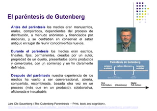El paréntesis de Gutenberg
  Antes del paréntesis los medios eran manuscritos,
  orales, compartidos, dependientes del proceso de
  distribución, a menudo anónimos y financiados por
  mecenas, y se centraban en conservar el saber
  antiguo en lugar de reunir conocimientos nuevos.

  Durante el paréntesis los medios eran escritos,
  lineales, fijos, permanentes, creados por un autor,
  propiedad de un dueño, presentados como productos
  y comerciales, con un comienzo y un fin claramente
  definidos.

  Después del paréntesis nuestra experiencia de los
  medios ha vuelto a ser conversacional, abierta,
  compartida, recombinada, basada otra vez en un
  proceso (más que en un producto), colaborativa,
  aficionada e inacabable.


Lars Ole Sauerberg «The Gutenberg Parenthesis —Print, book and cognition»,
http://www.sdu.dk/en/om_sdu/institutter_centre/ilkm/forskning/forskningsprojekter/gutenberg_projekt.aspx
 