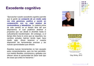 Excedente cognitivo

“Aprovechar nuestro excedente cognitivo permite
que la gente se comporte de un modo cada
vez mas generoso, publico y social, en
comparación con su viejo estatus de
consumidores y teleadictos. La materia prima
de este cambio es el tiempo libre del que
disponemos, el cual podemos destinar a
proyectos que van desde lo divertido hasta lo
culturalmente transformador. Sin embargo, si el
tiempo libre fuera lo único que se requiriera, los
cambios actuales habrían tenido lugar hace
medio siglo. Ahora tenemos a nuestra
disposición las herramientas precisas y las
nuevas oportunidades que ofrecen.

Nuestras nuevas herramientas no han causado
estos comportamientos, pero los han permitido.
Los medios flexibles, económicos y globales nos
ofrecen ahora la oportunidad de hacer todo tipo      Clay Shirky, 2012
de cosas que antes no hacíamos.”


                                                        http://www.shirky.com/
 