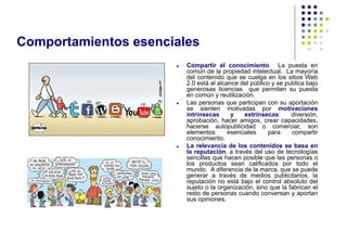 Comportamientos esenciales
                         Compartir el conocimiento. La puesta en
                          común de la propiedad intelectual. La mayoría
                          del contenido que se cuelga en los sitios Web
                          2.0 está al alcance del público y se publica bajo
                          generosas licencias que permiten su puesta
                          en común y reutilización.
                         Las personas que participan con su aportación
                          se sienten motivadas por motivaciones
                          intrínsecas      y    extrínsecas:     diversión,
                          aprobación, hacer amigos, crear capacidades,
                          hacerse autopublicidad o comerciar, son
                          elementos       esenciales    para     compartir
                          conocimiento.
                         La relevancia de los contenidos se basa en
                          la reputación, a través del uso de tecnologías
                          sencillas que hacen posible que las personas o
                          los productos sean calificados por todo el
                          mundo. A diferencia de la marca, que se puede
                          generar a través de medios publicitarios, la
                          reputación no está bajo el control absoluto del
                          sujeto o la organización, sino que la fabrican el
                          resto de personas cuando conversan y aportan
                          sus opiniones.
 