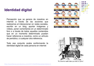 Identidad digital

   Percepción que se genera de nosotros en
   internet a través de las acciones que
   realizamos al interaccionar en redes sociales,
   escribir en un blog, aportar imágenes y
   vídeos, poner comentarios en un determinado
   foro o a través de todos aquellos contenidos
   que en un momento determinado puedan
   hacer referencia a nosotros, como un artículo
   de periódico, o cualquier otra referencia.

   Todo ese conjunto acaba conformando la
   identidad digital de cada persona en internet




http://econfianza.wordpress.com/2011/03/25/identidad-digital-2/
 
