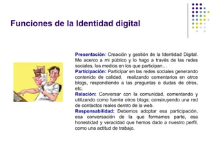 Funciones de la Identidad digital


                Presentación: Creación y gestión de la Identidad Digital.
                Me acerco a mi público y lo hago a través de las redes
                sociales, los medios en los que participan…
                Participación: Participar en las redes sociales generando
                contenido de calidad, realizando comentarios en otros
                blogs, respondiendo a las preguntas o dudas de otros,
                etc.
                Relación: Conversar con la comunidad, comentando y
                utilizando como fuente otros blogs; construyendo una red
                de contactos reales dentro de la web.
                Responsabilidad: Debemos adoptar esa participación,
                esa conversación de la que formamos parte, esa
                honestidad y veracidad que hemos dado a nuestro perfil,
                como una actitud de trabajo.
 