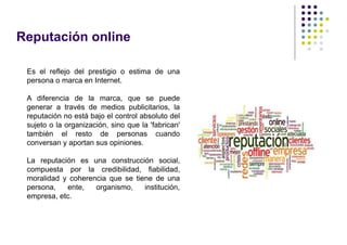 Reputación online

 Es el reflejo del prestigio o estima de una
 persona o marca en Internet.

 A diferencia de la marca, que se puede
 generar a través de medios publicitarios, la
 reputación no está bajo el control absoluto del
 sujeto o la organización, sino que la 'fabrican'
 también el resto de personas cuando
 conversan y aportan sus opiniones.

 La reputación es una construcción social,
 compuesta por la credibilidad, fiabilidad,
 moralidad y coherencia que se tiene de una
 persona,   ente,   organismo,    institución,
 empresa, etc.
 