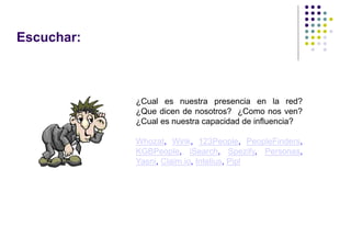 Escuchar:



            ¿Cual es nuestra presencia en la red?
            ¿Que dicen de nosotros? ¿Como nos ven?
            ¿Cual es nuestra capacidad de influencia?

            Whozat, Wink, 123People, PeopleFinders,
            KGBPeople, iSearch, Spezify, Personas,
            Yasni, Claim.io, Intelius, Pipl
 