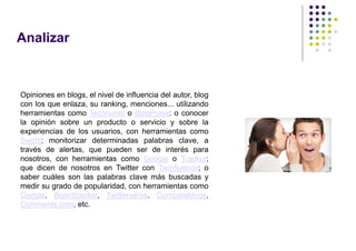 Analizar



Opiniones en blogs, el nivel de influencia del autor, blog
con los que enlaza, su ranking, menciones... utilizando
herramientas como Technorati o BlogPulse; o conocer
la opinión sobre un producto o servicio y sobre la
experiencias de los usuarios, con herramientas como
Swotti; monitorizar determinadas palabras clave, a
través de alertas, que pueden ser de interés para
nosotros, con herramientas como Google o Trackur;
que dicen de nosotros en Twitter con Twinfluence; o
saber cuáles son las palabras clave más buscadas y
medir su grado de popularidad, con herramientas como
Google, Boardtracker, Twitterverse, Compareblogs,
Comments.com, etc.
 
