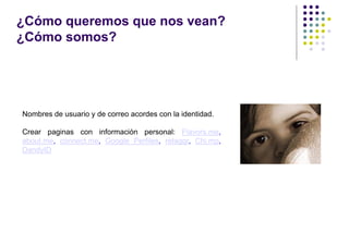 ¿Cómo queremos que nos vean?
¿Cómo somos?




Nombres de usuario y de correo acordes con la identidad.

Crear paginas con información personal: Flavors.me,
about.me, connect.me, Google Perfiles, retaggr, Chi.mp,
DandyID
 